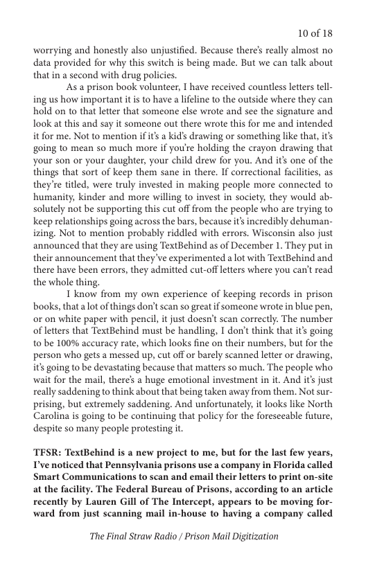 10018  worrying and honestly also unjustified. Because there’s really almost no. data provided for why this switch is being made. But we can talk about that in a second with drug policies.  As a prison book volunteer, T have received countless letters tell- ing us how important it is to have a lifeline to the outside where they can hold on to that letter that someone else wrote and see the signature and. look at this and say it someone out there wrote this for me and intended it for me. Not to mention if it a kids drawing or something like that, its going to mean so much more if you’re holding the crayon drawing that your son or your daughter, your child drew for you. And it’s one of the things that sort of keep them sane in there. If correctional facilities, as they’re titled, were truly invested in making people more connected to ‘humanity, kinder and more willing to invest in society, they would ab- solutely not be supporting this cut off from the people who are trying to keep relationships going across the bars, because it’s incredibly dehuman- izing. Not to mention probably riddled with errors. Wisconsin also just announced that they are using TextBehind as of December 1. They put in their announcement that they’ve experimented a lot with TextBehind and there have been errors, they admitted cut-off letters where you can’t read the whole thing.  1 know from my own experience of keeping records in prison books, thata lot of things don’t scan so great if someone wrote in blue pen, or on white paper with pencil, it just doesn’t scan correctly. The number of letters that TextBehind must be handling, T don’t think that it’s going to be 100% accuracy rate, which looks fine on their numbers, but for the person who gets a messed up, cut off or barely scanned letter or drawing, it’s going to be devastating because that matters so much. The people who wait for the mail, there’s a huge emotional investment in it. And it’s just really saddening to think about that being taken away from them. Not sur- prising, but extremely saddening. And unfortunately, it looks like North Carolina s going to be continuing that policy for the foreseeable future, despite so many people protesting it.  TESR: TextBehind is a new project to me, but for the last few years, I’ve noticed that Pennsylvania prisons use a company in Florida called Smart Communications to scan and email their letters to print on-site at the facility. The Federal Bureau of Prisons, according to an article recently by Lauren Gill of The Intercept, appears to be moving for- ward from just scanning mail in-house to having a company called  The Final Straw Radio / Prison Mail Digitization 